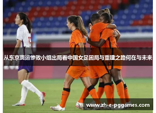 从东京奥运惨败小组出局看中国女足困局与重建之路何在与未来 从东京奥运惨败小组出局看中国女足困局与重建之路何在与未来