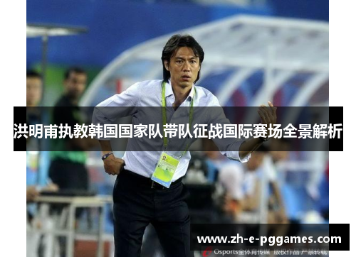 洪明甫执教韩国国家队带队征战国际赛场全景解析