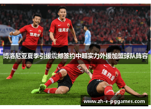 博洛尼亚夏季引援震撼签约中超实力外援加盟球队阵容 博洛尼亚夏季引援震撼签约中超实力外援加盟球队阵容