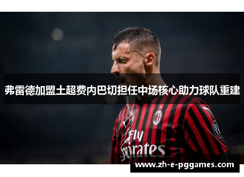 弗雷德加盟土超费内巴切担任中场核心助力球队重建 弗雷德加盟土超费内巴切担任中场核心助力球队重建