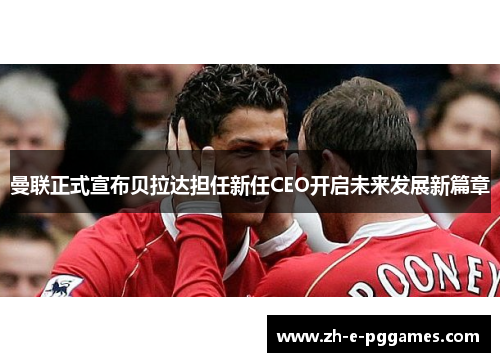 曼联正式宣布贝拉达担任新任CEO开启未来发展新篇章