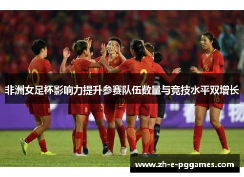 非洲女足杯影响力提升参赛队伍数量与竞技水平双增长