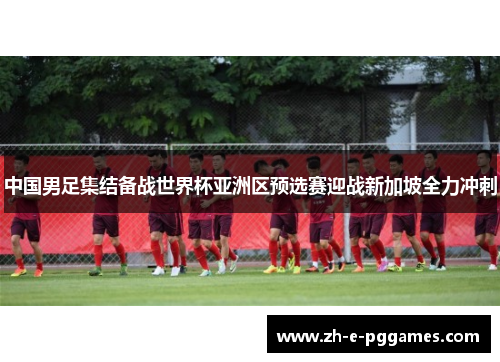 中国男足集结备战世界杯亚洲区预选赛迎战新加坡全力冲刺 中国男足集结备战世界杯亚洲区预选赛迎战新加坡全力冲刺